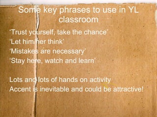 Some key phrases to use in YL classroom ‘Trust yourself, take the chance’ ‘Let him/her think’ ‘Mistakes are necessary’ ‘Stay here, watch and learn’ Lots and lots of hands on activity Accent is inevitable and could be attractive! 
