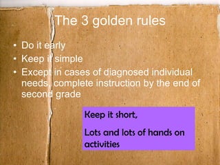 The 3 golden rules Do it early Keep it simple Except in cases of diagnosed individual needs, complete instruction by the end of second grade Keep it short,  Lots and lots of hands on activities 