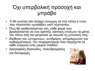 Όχι υπερβολική προσοχή και μπράβο Τι θα γινόταν εάν λέγαμε συνεχώς σε ένα νήπιο 2 ετών που περπατάει «μπράβο» γιατί περπατάει; Πως θα αισθανόσασταν εάν, κάθε φορά που βρισκόσασταν σε ένα τραπέζι, κάποιος στύλωνε τα μάτια του πάνω σας και μετρούσε με αγωνία τις μπουκιές σας; Αίσθηση του «στημένου», αντίδραση, απομάκρυνση του αυθορμητισμού, του πειραματισμού που περιέχεται σε κάθε ενέργεια ενός μικρού παιδιού Διατροφικές δυσκολίες, παλινδρομήσεις και διαταραχές 
