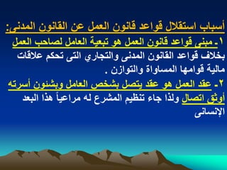 ‫أسباب استقالل قواعد قانون العمل عن القانون المدنى:‬
 ‫1ـ مبنى قواعد قانون العمل هو تبعٌة العامل لصاحب العمل‬
  ‫بخالؾ قواعد القانون المدنى والتجاري التى تحكم عالقات‬
                           ‫مالٌة قوامها المساواة والتوازن .‬
‫2ـ عقد العمل هو عقد ٌتصل بشخص العامل وبشبون أسرته‬
   ‫أوثق اتصال ولذا جاء تنظٌم المشرع له مراعٌا ً هذا البعد‬
                                                   ‫اإلنسانى‬
 
