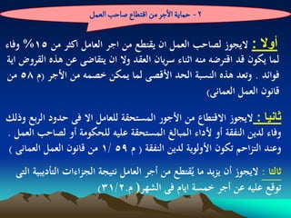 ‫2 - شماِة الزر من الجؽاع ضاشب الػمو‬

‫أوال : اليجوز لصاحب العمل ان يقتطع من اجر العامل اكثر من 51% وفاء‬
‫لما يكون قد اقترضو منو اثناء سريان العقد وال ان يتقاضى عن ىذه القروض اية‬
‫فوائد . وتعد ىذه النسبة الحد األقصى لما يمكن خصمو من األجر (م 85 من‬
                                                     ‫قانون العمل العمانى)‬

‫ثانٌا : اليجوز االقتطاع من األجور المستحقة للعامل اال فى حدود الربع وذلك‬
‫وفاء لدين النفقة أو ألداء المبالغ المستحقة عليو للحكومة أو لصاحب العمل .‬
‫وعند التزاحم تكون األولوية لدين النفقة ( م 95 /1 من قانون العمل العمانى )‬
  ‫ثالثا : اليجوز أن يزيد ما يُقتطع من أجر العامل نتيجة الجزاءات التأديبية التى‬
                          ‫توقع عليو عن أجر خمسة ايام فى الشهر) م.2/13)‬
 