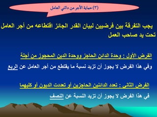 ‫(3) شماِة الزر من دائوُ الػامو‬


‫ٌجب التفرقة بٌن فرضٌٌن لبٌان القدر الجابز اقتطاعه من أجر العامل‬
                                             ‫تحت ٌد صاحب العمل‬

       ‫الفرض األول : وحدة الدابن الحاجز ووحدة الدٌن المحجوز من أجلة‬
  ‫وفً هذا الفرض ال ٌجوز أن تزٌد نسبة ما ٌقتطع من أجر العامل عن الربع‬


       ‫الفرض الثانً : تعدد الدابنٌن الحاجزٌن أو تعددت الدٌون أو كلٌهما‬
                     ‫فً هذا الفرض ال ٌجوز أن تزٌد النسبة عن النصؾ‬
 
