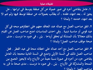 ‫ثؽبّكات غملّة‬
     ‫1ـ عامل يتقاضى أجره فى صور عمولة عن كل صفقة يتوسط فى ابرامها ، ىل‬
‫يجوز لو ، بعد انتهاء عقده ، أن يطالب بعموالت عن صفقة توسط فيها ولم تتم اال‬
                                               ‫بعد انتهاء خدمتو ؟ ولماذا ؟‬
   ‫2ـ اتفق صاحب العمل مع عمالو عند التعاقد معهم على اعطاؤىم منحو فى كل‬
‫عيد قومى أو مناسبة دينية . وفى احدى المناسبات امتنع صاحب العمل عن القيام‬
     ‫بذلك متعالال بأن المنشأة لم تحقق أرباحا . بيّن ، فى ضوء ما درست ، مدى‬
                                       ‫صحة موقف صاحب العمل؟ ولماذا ؟‬
    ‫3ـ اتفق صاحب العمل مع أحد عمالو على اعطائو منحة فى عيد الفطر . فعل‬
  ‫صاحب العمل ذلك فى السنة األولى وامتنع فى السنة الثانية محتجا بأن العامل‬
    ‫يتقاضى جزء من أجره فى صورة نسبة معينة من األرباح وأنو اليجوز الجمع بين‬
 ‫كة فى األرباح . بيّن ، فى ضوء ما درست ، مدى صحة ما قرر بو‬    ‫المنحة والمشار‬
 