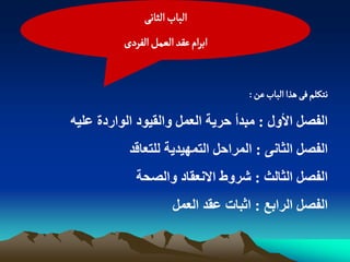 ‫الباب الداهَ‬
          ‫ابرام غكد الػمو الفردى‬


                                     ‫هجنلم فَ ًذا الباب غن :‬

‫اىفصو األوه : ٍثذأ حريح اىعَو واىقيىد اىىاردج عييه‬
           ‫اىفصو اىخاًّ : اىَراحو اىتَهيذيح ىيتعاقذ‬
             ‫اىفصو اىخاىج : شروط االّعقاد واىصحح‬
                       ‫اىفصو اىراتع : احثاخ عقذ اىعَو‬
 