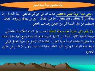 ‫اول :مغمٍن مبدا شرِة الػمو‬

‫ـ يعنى مبدأ حرية العمل باختصار شديد أن من حق كل شخص ، منذ البداية ، أن‬
‫يتعاقد أو ال يتعاقد ، وأن يختار ، ان قرر التعاقد ، مع من يتعاقد وشروط التعاقد .‬
                        ‫ويستفيد من ىذا المبدأ كل من العامل وصاحب العامل .‬
   ‫ـ وال يقف تأثير المبدأ عند مرحلة التعاقد فحسب بل ان لو انعكاسات ىامة فى‬
‫مرحلة التنفيذ ذاتها . فالتفسير الضيق لشرط عدم المنافسة ومنع تأبيد مدة التعاقد‬
  ‫ىما مظهران ىامان لمبدأ حرية العمل . فطالما أن األصل ىو حرية العمل فيبقى‬
‫شرط عدم المنافسة وشرط تأبيد العقد بمثابة استثناءات يجب أن تفسر فى أضيق‬
                                                                   ‫الحدود .‬
 
