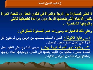 ‫(ا) لٍّد ثشغّو الوشاء‬

‫ال تعنً المساواة بٌن الرجل والمرآة فً قانون العمل أن تتحمل المرآة‬
       ‫بنفس األعباء التً ٌتحملها الرجل دون مراعاة لطبٌعتها كانثى‬
                                            ‫وظروفها الشخصٌة .‬
             ‫وعلى ذلك فاعتبارات ومبررات عدم المساواة تتمثل فً :‬
‫1– رعاٌة األنوثة : فالمرأة أضعؾ جسمانٌا من الرجل ومن ثم تكون أقل‬
                                  ‫قدرة على تحمل مشاق بعض األعمال .‬
‫2– رعاٌة دور المرأة كربة بٌت : حرص المشرع على تنظٌم عمل‬
‫النساء بصورة تمكنها من القٌام بعملها فً المنزل وواجباتها تجاه زوجها‬
                                 ‫وأطفالها وٌتم ذلك من النواحى التالٌة :‬
 