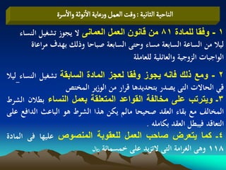‫الواشّة الداهّة : ولت الػمو ورغاِة الهٍخة والصرة‬
    ‫1 - وفقا للمادة 18 من قانون العمل العمانى ال يجوز تشغيل النساء‬
       ‫ليال من الساعة السابعة مساء وحتى السابعة صباحا وذلك بهدف مراعاة‬
                                        ‫الواجبات الزوجية والعائلية للعاملة‬
‫2 - ومع ذلك فانه ٌجوز وفقا لعجز المادة السابقة تشغيل النساء ليال‬
                   ‫قي الحاالت التى يصدر بتحديدىا قرار من الوزير المختص‬
‫3ـ وٌترتب على مخالفة القواعد المتعلقة بعمل النساء بطالن الشرط‬
‫المخالف مع بقاء العقد صحيحا مالم يكن ىذا الشرط ىو الباعث الدافع على‬
                                              ‫التعاقد فيبطل العقد بكاملو .‬
‫4ـ كما ٌتعرض صاحب العمل للعقوبة المنصوص عليها فى المادة‬
                            ‫811 وىى الغرامة التى التزيد على خمسمائة لاير‬
 