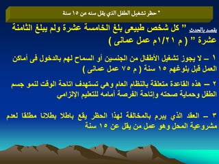 ‫* شظر ثشغّو الؽفو الذي ِكو صوي غن 51 صوة‬
 ‫ِكطد بالصدث ” كل شخص طبٌعى بلػ الخامسة عشرة ولم ٌبلػ الثامنة‬
                             ‫عشرة ” ( م 12/1م عمل عمانى )‬
 ‫1 – ال ٌجوز تشؽٌل األطفال من الجنسٌن أو السماح لهم بالدخول فى أماكن‬
                        ‫العمل قبل بلوؼهم 51 سنة ( م 57 عمل عمانى )‬
 ‫2 – هذه القاعدة متعلقة بالنظام العام وهً تستهدؾ اتاحة الوقت لنمو جسم‬
               ‫الطفل وحماٌة صحته وإتاحة الفرصة أمامه للتعلٌم اإللزامً‬

‫3 – العقد الذي ٌبرم بالمخالفة لهذا الحظر ٌقع باطال بطالنا مطلقا لعدم‬
                          ‫مشروعٌة المحل وهو عمل من ٌقل عن 51 سنة‬
 