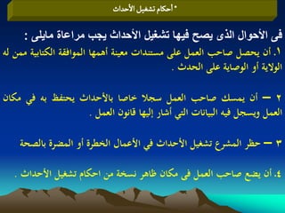 ‫* اشنام ثشغّو الشداث‬

     ‫فى األحوال الذى يصح فيها تشغيل األحداث يجب مراعاة مايلى :‬
‫1ـ أن يحصل صاحب العمل على مستندات معينة أىمها الموافقة الكتابية ممن لو‬
                                              ‫الوالية أو الوصاية على الحدث .‬

‫2 – أن يمسك صاحب العمل سجال خاصا باألحداث يحتفظ بو في مكان‬
                  ‫العمل ويسجل فيو البيانات التي أشار إليها قانون العمل .‬

    ‫3 – حظر المشرع تشغيل األحداث في األعمال الخطرة أو المضرة بالصحة‬

   ‫4ـ أن يضع صاحب العمل فى مكان ظاىر نسخة من احكام تشغيل األحداث .‬
 