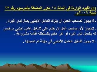 ‫(ج) القٌود الواردة فى المادة 81 مكرر المضافة بالمرسوم رقم 36‬
                                            ‫لسنة 9002م :‬
 ‫ـ ال ٌجوز لصاحب العمل ان ٌترك العامل األجنبى ٌعمل لدى ؼٌره .‬
‫ـ الٌجوز ألى صاحب عمل ان ٌقدم على تشؽٌل عامل اجنبى مرخص‬
    ‫له بالعمل لدى ؼٌره أو ؼٌر مقٌم بالسلطنة اقامة مشروعة .‬
            ‫ـ ال ٌجوز تشؽٌل العامل األجنبى فى مهنة تم تعمٌنها .‬
 