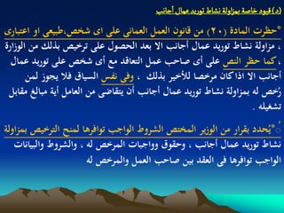 ‫(د) لٍّد خاضة بمزاولة هشاط ثٍرِد غمال ازاهب‬
‫*حظرت المادة (02) من قانون العمل العمانى على اى شخص،طبيعى او اعتبارى‬
‫، مزاولة نشاط توريد عمال أجانب اال بعد الحصول على ترخيص بذلك من الوزارة‬
  ‫، كما حظر النص على أى صاحب عمل التعاقد مع أى شخص على توريد عمال‬
       ‫أجانب اال اذا كان مرخصا لألخير بذلك ، وفى نفس السياق فال يجوز لمن‬
 ‫رخص لو بمزاولة نشاط توريد عمال أجانب أن يتقاضى من العامل أية مبالغ مقابل‬ ‫ُ‬
                                                                   ‫تشغيلو .‬
‫ُ*يُحدد بقرار من الوزير المختص الشروط الواجب توافرىا لمنح الترخيص بمزاولة‬
                                                                        ‫ُ‬
   ‫نشاط توريد عمال أجانب ، وحقوق وواجبات المرخص لو ، والشروط والبيانات‬
                       ‫الواجب توافرىا فى العقد بين صاحب العمل والمرخص لو‬
 