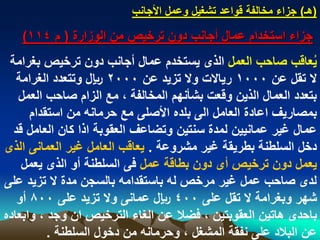 ‫(هـ) جزاء مخالفة قواعد تشؽٌل وعمل األجانب‬

   ‫جزاء استخدام عمال أجانب دون ترخٌص من الوزارة ( م 411)‬
 ‫ٌعاقب صاحب العمل الذى ٌستخدم عمال أجانب دون ترخٌص بؽرامة‬      ‫ُ‬
   ‫ال تقل عن 0001 رٌاالت وال تزٌد عن 0002 لاير وتتعدد الؽرامة‬
   ‫بتعدد العمال الذٌن وقعت بشأنهم المخالفة ، مع الزام صاحب العمل‬
      ‫بمصارٌؾ اعادة العامل الى بلده األصلى مع حرمانه من استقدام‬
  ‫عمال ؼٌر عمانٌٌن لمدة سنتٌن وتضاعؾ العقوبة اذا كان العامل قد‬
‫دخل السلطنة بطرٌقة ؼٌر مشروعة . ٌعاقب العامل ؼٌر العمانى الذى‬
    ‫ٌعمل دون ترخٌص أى دون بطاقة عمل فى السلطنة أو الذى ٌعمل‬
‫لدى صاحب عمل ؼٌر مرخص له باستقدامه بالسجن مدة ال تزٌد على‬
   ‫شهر وبؽرامة ال تقل على 004 لاير عمانى وال تزٌد على 008 أو‬
‫باحدى هاتٌن العقوبتٌن ، فضال عن الؽاء الترخٌص ان وجد ، وابعاده‬
          ‫عن البالد على نفقة المشؽل ، وحرمانه من دخول السلطنة .‬
 