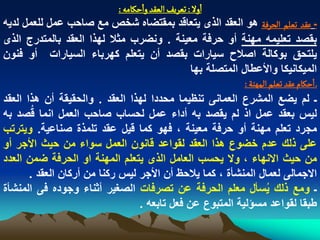 ‫اول : ثػرِف الػكد واشنامي :‬
‫ـ غكد ثػلم الصرفة هو العقد الذى ٌتعاقد بمقتضاه شخص مع صاحب عمل للعمل لدٌه‬
‫بقصد تعلٌمه مهنة أو حرفة معٌنة . ونضرب مثال لهذا العقد بالمتدرج الذى‬
‫ٌلتحق بوكالة اصالح سٌارات بقصد أن ٌتعلم كهرباء السٌارات أو فنون‬
                                                    ‫المٌكانٌكا واألعطال المتصلة بها‬
                                                                 ‫ـ اشنام غكد ثػلم المٌوة :‬
‫ـ لم ٌضع المشرع العمانى تنظٌما محددا لهذا العقد . والحقٌقة أن هذا العقد‬
‫لٌس بعقد عمل اذ لم ٌقصد به أداء عمل لحساب صاحب العمل انما قُصد به‬
‫مجرد تعلم مهنة أو حرفة معٌنة ، فهو كما قٌل عقد تلمذة صناعٌة. وٌترتب‬
‫على ذلك عدم خضوع هذا العقد لقواعد قانون العمل سواء من حٌث األجر أو‬
‫من حٌث االنهاء ، وال ٌحسب العامل الذى ٌتعلم المهنة او الحرفة ضمن العدد‬
       ‫االجمالى لعمال المنشأة ، كما ٌالحظ أن األجر لٌس ركنا من أركان العقد .‬
‫ـ ومع ذلك ٌسأل معلم الحرفة عن تصرفات الصؽٌر أثناء وجوده فى المنشأة‬       ‫ُ‬
                                    ‫طبقا لقواعد مسؤلٌة المتبوع عن فعل تابعه .‬
 