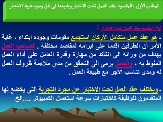 ‫المؽلب الول : المكطٍد بػكد الػمو ثصت الخجبار وؼبّػجة فَ ظو وزٍد شرط الخجبار‬


                                    ‫اول : المكطٍد بػكد الػمو ثصت الخجبار :‬
‫ـ هو عقد عمل متكامل األركان استجمع مقومات وجوده ابتداء ، ؼاٌة‬
‫األمر أن الطرفٌن أقدما على ابرامه لمقاصد مختلفة . فصاحب العمل‬
‫ٌهدؾ من ورابه الى التأكد من مهارة وقدرة العامل على أداء العمل‬
‫المنوط به ، والعامل ٌرمى الى التحقق من مدى مالءمة ظروؾ العمل‬
                          ‫له ومدى تناسب األجر مع طبٌعة العمل .‬

‫ـ وٌختلؾ عقد العمل تحت االختبار عن مجرد التجربة التى ٌخضع لها‬
     ‫المتقدمون للوظٌفة كاختبارات سرعة استعمال الكمبٌوتر ....الخ‬
 