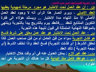 ‫خاهّا : الؽبّػة الكاهٍهّة لػكد الػمو ثصت الخجبار :‬
‫الول : أن عقد العمل تحت االختبار هو مجرد مرحلة تمهٌدٌة ٌعقبها‬
‫العقد األصلى ، وٌرى أنصار هذا الرأى أنه ال وجود لعقد العمل‬
‫األصلى اال منذ انتهاء مدة االختبار ... وٌستند هؤالء الى فكرة‬
‫التكوٌن المتتابع للعقد ....فالعقد ٌبرم بالتدرٌج ٌبدأ بالتجربة وٌنتهى‬
              ‫بالموافقة النهابٌة المتمثلة فى قبول نتٌجة هذه التجربة .‬
‫الداهَ : عقد العمل تحت االختبار هو عقد عمل معلق على شرط فاسخ‬
‫هو فشل التجربة سواء من قبل العامل أم من قبل صاحب العمل. فاذا‬
‫تحقق الشرط ( أى فشلت التجربة) فسخ العقد واذا تخلؾ الشرط (أى‬
                                        ‫نجحة التجربة ) تأكد العقد .‬
    ‫الدالح: عقد ؼٌر الزم : ٌمكن العدول عنه فى أى وقت خالل االختبار‬
‫الرابع : هوعقد كامل منذ البداٌة كل ما هنالك أن التجربة هى أحد‬
                                                            ‫أطواره .‬
 