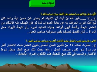 ‫ثشاؤلت ًامة‬

                                                                         ‫ُ ُ‬
                               ‫الول : ًو يُلزم من اصجخدم شق الهٌاء ببّان اصباب ذلم ؟‬
‫ج : ال ......ؼٌر أنه ان ثبت أن االنهاء لم ٌصدر عن حسن نٌة وانما كان‬
‫لبواعث أخرى انحرفت به عن جادة الصواب كما لو كان الهدؾ منه االنتقام من‬
‫العامل نتٌجة رفضة قبول قواعد جدٌدة لتحدٌد أجره ..أو نتٌجة لثبوت حمل‬
                     ‫المرأة .. كان الفصل تعسفٌا ٌقٌم مسبولٌة صاحب العمل .‬

                     ‫الداهَ : ًو ِرٍز ثػّّن الػامو ثصت الخجبار اهـدر من مرى لدى ضاشب الػمو ؟‬
‫ج : حظرت المادة 42 من قانون العمل العمانى تعٌٌن العامل تحت االختبار أكثر‬
‫من مرة لدى نفس صاحب العمل ، واذا حدث ذلك صح العقد وبطل شرط‬
             ‫االختبار .والسبب فى ذلك منع التحاٌل ضد القانون اضراراً بالعامل .‬
 