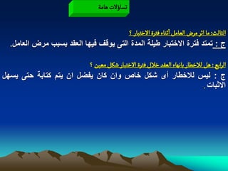‫ثشاؤلت ًامة‬

                                       ‫الدالح: ما اخر مرض الػامو اخواء فجرة الخجبار ؟‬
  ‫ج : تمتد فترة االختبار طٌلة المدة التى ٌوقؾ فٌها العقد بسبب مرض العامل.‬

                         ‫الرابع : ًو لالخؽار باهٌاء الػكد خالل فجرة الخجبار شنو مػّن ؟‬
‫ج : لٌس لالخطار أى شكل خاص وان كان ٌفضل ان ٌتم كتابة حتى ٌسهل‬
                                                                           ‫االثبات .‬
 