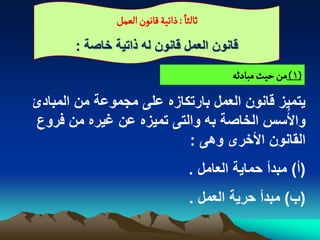 ‫: ذاثّة لاهٍن الػمو‬ ‫خالداً‬

       ‫قانون العمل قانون له ذاتٌة خاصة :‬
                                              ‫(1) من شّح مبادئي‬

‫ٌتمٌز قانون العمل بارتكازه على مجموعة من المبادئ‬
‫واألُسس الخاصة به والتى تمٌزه عن ؼٌره من فروع‬
                          ‫القانون األخرى وهى :‬
                                      ‫(أ) مبدأ حماٌة العامل .‬
                                      ‫(ب) مبدأ حرٌة العمل .‬
 