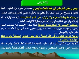 ‫اول : الجراعَ‬
‫ـ ٌسرى على التراضى فى عقد العمل ما ٌسرى علٌه فى ؼٌره من العقود . فعقد‬
 ‫العمل ال ٌحتاج الى شكل خاص إذ ٌكفى فٌه تالقى ارادتى العامل وصاحب العمل‬
‫ـ ٌسبقه مفاوضات معٌنة وال ٌترتب على قطع المفاوضات أٌة مسبولٌة ما لم‬
                  ‫ٌنم العدول عن خطأ ٌستوجب المسبولٌة طبقا للقواعد العامة .‬
‫ـ ٌختلؾ االٌجاب عن المفاوضات السابقة فاذا صدر االٌجاب عن صاحب العمل‬
‫وكان موجها للعامل ومحدد المدة فال ٌجوز العدول عنه قبل نهاٌة هذه المدة واال‬
                                                     ‫حكم علٌه بالتعوٌض ....‬
‫ـ ولكن لو تم العدول ، فى هذه الحالة ، هل ٌجوز للعامل المطالبة بابرام العقد‬
                                                          ‫وااللتحاق بالعمل ؟ .‬
‫االجابة هى بالنفى بكل تأكٌد نظرا للطبٌعة الخاصة لعقد العمل وكونه عقد‬
‫مؤسس على االعتبار الشخصى ، وٌكون بامكان العامل فقط المطالبة بالتعوٌض‬
 