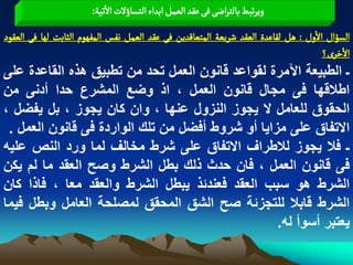 ‫وِرثبػ بالجراعَ فَ غكد الػمو ابداء الجشاؤلت الثّة:‬
‫الشؤال الول : ًو لكاغدة الػكد شرِػة المجػالدِن فَ غكد الػمو هفس المفٌٍم الدابت لٌا فَ الػكٍد‬
                                                                                     ‫الخرى؟‬
‫ـ الطبٌعة اآلمرة لقواعد قانون العمل تحد من تطبٌق هذه القاعدة على‬
‫اطالقها فى مجال قانون العمل ، اذ وضع المشرع حدا أدنى من‬
‫الحقوق للعامل ال ٌجوز النزول عنها ، وان كان ٌجوز ، بل ٌفضل ،‬
 ‫االتفاق على مزاٌا أو شروط أفضل من تلك الواردة فى قانون العمل .‬
‫ـ فال ٌجوز لالطراؾ االتفاق على شرط مخالؾ لما ورد النص علٌه‬
‫فى قانون العمل ، فان حدث ذلك بطل الشرط وصح العقد ما لم ٌكن‬
‫الشرط هو سبب العقد فعندبذ ٌبطل الشرط والعقد معا ، فاذا كان‬
‫الشرط قابال للتجزبة صح الشق المحقق لمصلحة العامل وبطل فٌما‬
                                                  ‫ٌعتبر أسوأ له.‬
 