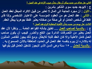 ‫الداهَ: ًو ًواك من زدِد ِمنن ان ِكال بشان غٍّب الرادة فَ غكد الػمو ؟‬
                                           ‫ج : الٌوجد جدٌد سوى التذكٌر بأمرٌن :‬
 ‫ـ األول : أن مجرد الحاجة الى المال ال تعتبر من قبٌل االكراه المبطل لعقد العمل‬
‫ـ الثانى : عقد العمل هو من العقود المؤسسة على االعتبار الشخصى ولذا فأى‬
  ‫ؼلط فى شخص العامل أو فى صفة من صفاته ٌعتبر ؼلطا جوهرٌا ٌبطل العقد.‬
                            ‫الدالح : ًو ٍِزد من زدِد بشان الًلّة المجؽلبة لبرام غكد الػمو ؟‬
‫ج : ـ بالنسبة لصاحب العمل .... تطبق بشأنه القواعد العامة ... ونظرا ألن عقد‬
‫العمل ٌعتبر من التصرفات الدابرة بٌن النفع والضرر فٌجب أن ٌكون صاحب‬
‫العمل كامل األهلٌة واال كان العقد قابال لالبطال ،ومع ذلك ٌجوز للقاصر المأذون‬
  ‫له باالداره أن ٌبرم بنفسه عقد العمل فى الحدود المتعلقة باالذن المسموح به .‬
 ‫ـ بالنسبة للعامل .. 51 سنة وهى السن الذى الٌجوز تشؽٌل العامل قبل بلوؼها‬
 