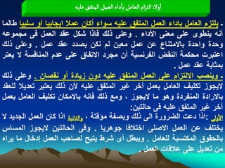 ‫اول: الجزام الػامو باداء الػمو المجفق غلّي‬

‫ـ ٌلتزم العامل باداء العمل المتفق علٌه سواء أكان عمال اٌجابٌا أو سلبٌا طالما‬
‫أنه ٌنطوى على معنى األداء . وعلى ذلك فاذا شكل عقد العمل فى مجموعه‬
‫وحدة واحدة باالمتناع عن عمل معٌن لم نكن بصدد عقد عمل . وعلى ذلك‬
‫اعتبرت محكمة النقض الفرنسٌة أن مجرد االتفاق على عدم المنافسة ال ٌعتر‬
                                                             ‫بمثابة عقد عمل .‬
‫ـ وٌنصب االلتزام على العمل المتفق علٌه دون زٌادة أو نقصان . وعلى ذلك‬
‫الٌجوز تكلٌؾ العامل بعمل أخر ؼٌر المتفق علٌه ألن ذلك ٌعتبر تعدٌال للعقد‬
‫باالرادة المنفردة وهو ما الٌجوز ، ومع ذلك فانه باالمكان تكلٌؾ العامل بعمل‬
                                              ‫أخر ؼٌر المتفق علٌه فى حالتٌن:‬
‫الولَ :اذا دعت الضرورة الى ذلك وبصفة مؤقتة ، والداهّة اذا كان العمل الجدٌد ال‬
‫ٌختلؾ عن العمل االصلى اختالفا جوهرٌا . وفى الحالتٌن الٌجوز المساس‬
‫بالحقوق المكتسبة للعامل . وٌبطل أى شرط ٌتٌح لصاحب العمل إدخال ما ٌراه‬
                                                 ‫من تعدٌل على عالقات العمل .‬
 