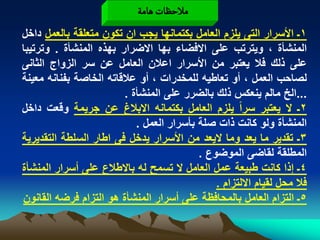 ‫مالشظات ًامة‬
‫1ـ األسرار التى ٌلزم العامل بكتمانها ٌجب ان تكون متعلقة بالعمل داخل‬
‫المنشأة ، وٌترتب على االفضاء بها االضرار بهذه المنشأة . وترتٌبا‬
‫على ذلك فال ٌعتبر من األسرار اعالن العامل عن سر الزواج الثانى‬
‫لصاحب العمل ، أو تعاطٌه للمخدرات ، أو عالقاته الخاصة بفنانه معٌنة‬
                         ‫...الخ مالم ٌنعكس ذلك بالضرر على المنشأة .‬
‫2ـ ال ٌعتبر سراً ٌلزم العامل بكتمانه االبالغ عن جرٌمة وقعت داخل‬
                            ‫المنشأة ولو كانت ذات صلة بأسرار العمل .‬
‫3ـ تقدٌر ما ٌعد وما الٌعد من األسرار ٌدخل فى اطار السلطة التقدٌرٌة‬
                                           ‫المطلقة لقاضى الموضوع .‬
‫4ـ إذا كانت طبٌعة عمل العامل ال تسمح له باالطالع على أسرار المنشأة‬
                                               ‫فال محل لقٌام االلتزام .‬
‫5ـ التزام العامل بالمحافظة على أسرار المنشأة هو التزام فرضه القانون‬
 