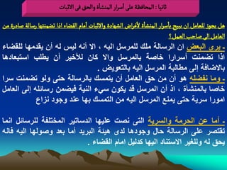 ‫خاهّا : المصافظة غلَ اصرار الموشاة والصق فَ الخبات‬

‫ًو ِرٍز للػامو ان ِبّس باصرار الموشاة لغراض الشٌادة والخبات امام الكغاء اذا ثغموجٌا رصالة ضادرة من‬
                                                                          ‫الػامو الَ ضاشب الػمو؟‬
‫ـ ٌرى البعض ان الرسالة ملك للمرسل الٌه ، اال أنه لٌس له أن ٌقدمها للقضاء‬
‫اذا تضمنت أسرارا خاصة بالمرسل واال كان لألخٌر أن ٌطلب استبعادها‬
                                          ‫باالضافة إلى مطالبة المرسل الٌه بالتعوٌض .‬
‫ـ وما نفضله هو أن من حق العامل أن ٌتمسك بالرسالة حتى ولو تضمنت سرا‬
‫خاصا بالمنشأة ، اذ أن المرسل قد ٌكون سًء النٌة فٌضمن رسابله إلى العامل‬
              ‫امورا سرٌة حتى ٌمنع المرسل الٌه من التمسك بها عند وجود نزاع‬

‫ـ أما عن الحرمة والسرٌة التى نصت علٌها الدساتٌر المختلفة للرسابل انما‬
‫تقتصر على الرسالة حال وجودها لدى هٌبة البرٌد أما بعد وصولها الٌه فانه‬
                            ‫ٌحق له وللؽٌر االستناد الٌها كدلٌل امام القضاء .‬
 