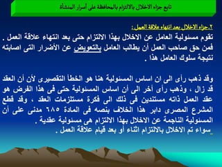 ‫ثابع ززاء الخالل باللجزام بالمصافظة غلَ اصرار الموشاة‬

                                              ‫2ـ ززاء الخالل بػد اهجٌاء غاللة الػمو :‬
‫تقوم مسبولٌة العامل عن االخالل بهذا االلتزام حتى بعد انتهاء عالقة العمل .‬
‫فمن حق صاحب العمل أن ٌطالب العامل بالتعوٌض عن األضرار التى اصابته‬
                                                   ‫نتٌجة سلوك العامل هذا .‬

‫وقد ذهب رأى الى ان اساس المسبولٌة هنا هو الخطأ التقصٌرى ألن أن العقد‬
‫قد زال ، وذهب رأى أخر الى أن اساس المسبولٌة حتى فى هذا الفرض هو‬
‫عقد العمل ذاته مستندٌن فى ذلك الى فكرة مستلزمات العقد ، وقد قطع‬
‫المشرع المصرى دابر هذا الخالؾ بنصه فى المادة 586 مدنى على أن‬
            ‫المسبولٌة الناجمة عن االخالل بهذا االلتزام هى مسبولٌة عقدٌة .‬
                   ‫سواء تم االخالل بااللتزام اثناء أو بعد قٌام عالقة العمل .‬
 