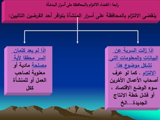 ‫رابػا : اهكغاء اللجزام بالمصافظة غلَ اصرار الموشاة‬
‫ينقضى االلت ام بالمحافظة عمى أس ار المنشأة بتوافر أحد الفرضين التاليين:‬
                                      ‫ر‬                   ‫ز‬




  ‫اذا لم يعد كتمان‬                                             ‫اذا الت السرية عن‬
                                                                             ‫ز‬
  ‫السر محققا ألية‬                                            ‫البيانات والمعمومات التى‬
  ‫مصمحة مادية أو‬                                                ‫ع هذا‬‫تشكل موضو‬
   ‫معنوية لصاحب‬                                               ‫االلت ام . كما لو عرف‬
                                                                             ‫ز‬
  ‫العمل أو لممنشأة‬                                           ‫أصحاب األعمال األخرين‬
         ‫ككل‬                                                 ‫سوء الوضع االقتصاد ،‬
                                                              ‫أو فشل خطة االنتاج‬
                                                                  ‫الجديدة...الخ‬
 