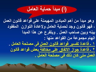 ‫(أ) مبدأ حماٌة العامل‬
‫وهو مبدأ من أهم المبادئ المهٌمنة على قواعد قانون العمل‬
  ‫، فهو قانون وجد لحماٌة العامل وإلعادة التوازن المفقود‬
            ‫بٌنه وبٌن صاحب العمل . وٌتفرع عن هذا المبدأ‬
                           ‫الهام مجموعة من القواعد منها :‬
   ‫1 ـ قاعدة تفسٌر قواعد قانون العمل فى مصلحة العامل .‬
    ‫2 ـ قاعدة جواز االتفاق على مخالفة بعض قواعد قانون‬
                     ‫العمل متى كان ذلك فى مصلحة العامل .‬
 
