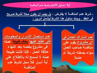 ‫اول : مدلٍل اللجزام بشرط غدم الموافشة‬

 ‫ـ شرط عدم المنافسة ال ٌفترض ، بل ٌجب أن ٌكون محال لشرط صرٌح‬
                 ‫فى العقد . وٌمتد مدلول هذا الشرط لٌشمل أمرٌن :‬



‫عدم استعمال األسرار والمعلومات‬                 ‫عدم اشتراك العامل فى‬
‫التى اطلع علٌها بحكم طبٌعة عممه‬                ‫أى مشروع يقوم عمى‬
  ‫ع يخصه بعد انتهاء‬ ‫فى مشرو‬                    ‫منافسة صاحب العمل‬
 ‫علقة العمل ، فإذا كانت طبيعة‬                  ‫سواء بصفته شريكا أو‬
 ‫عممه ال تسمح له باالطلع عمى‬                           ‫عامل‬
  ‫أية أس ار فل محل لشرط عدم‬
                      ‫ر‬
             ‫المنافسة‬
 