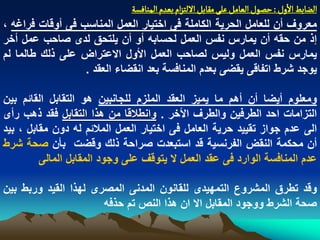 ‫الغابػ الول : شطٍل الػامو غلَ مكابو اللجزام بػدم الموافشة‬
‫معروؾ أن للعامل الحرٌة الكاملة فى اختٌار العمل المناسب فى أوقات فراؼه ،‬
‫إذ من حقه أن ٌمارس نفس العمل لحسابه أو أن ٌلتحق لدى صاحب عمل أخر‬
‫ٌمارس نفس العمل ولٌس لصاحب العمل األول االعتراض على ذلك طالما لم‬
                  ‫ٌوجد شرط اتفاقى ٌقضى بعدم المنافسة بعد انقضاء العقد .‬

‫ومعلوم أٌضا أن أهم ما ٌمٌز العقد الملزم للجانبٌن هو التقابل القابم بٌن‬
‫التزامات احد الطرفٌن والطرؾ األخر . وانطالقا من هذا التقابل فقد ذهب رأى‬
‫الى عدم جواز تقٌٌد حرٌة العامل فى اختٌار العمل المالبم له دون مقابل ، بٌد‬
‫أن محكمة النقض الفرنسٌة قد استبعدت صراحة ذلك وقضت بأن صحة شرط‬
         ‫عدم المنافسة الوارد فى عقد العمل ال ٌتوقؾ على وجود المقابل المالى‬

‫وقد تطرق المشروع التمهٌدى للقانون المدنى المصرى لهذا القٌد وربط بٌن‬
                      ‫صحة الشرط ووجود المقابل اال ان هذا النص تم حذفه‬
 