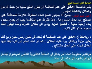 ‫الغابػ الداهَ : هشبّة الموع‬
‫ٌشترط لصحة االتفاق على عدم المنافسة أن ٌكون المنع نسبٌا من حٌث الزمان‬
                                                  ‫والمكان والنشاط المهنى .‬
‫* فمن شّح الزمان : ٌتعٌن أال ٌتجاوز المنع المدة المعقولة الالزمة للمحافظة على‬
‫مصالح رب العمل المشروعة . ولذا فشرط عدم المنافسة ٌجب أن ٌكون محدود‬
‫بمدة زمنٌة معٌنة ، فالمنع المؤبد ٌؤدى الى بطالن الشرط وحده لٌبقى العقد‬
                                                   ‫صحٌحا منتجا لكل آثاره .‬

‫• وٌالحظ أن االتفاق على عدم المنافسة قد ٌحدد فى نطاق زمنى معٌن ومع ذلك‬
                                  ‫ُ‬
‫ٌعتبر مؤبداً وبالتالى ٌرد علٌه البطالن ، كما لو امتد المنع إلى فترة ٌفقد فٌها‬
                                           ‫العامل قدرته على العمل واالنتاج .‬

‫•وتقدٌر معقولٌة المدة أمر ٌدخل فى السلطة التقدٌرٌة لقاضى الموضوع لٌفصل‬
                                       ‫فٌها فى ضوء كل حالة على حدة .‬
 