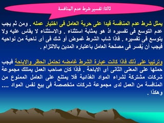 ‫خالدا: ثفشّر شرط غدم الموافشة‬

‫ٌمثل شرط عدم المنافسة قٌدا على حرٌة العامل فى اختٌار عمله . ومن ثم ٌجب‬
‫عدم التوسع فى تفسٌره اذ هو بمثابة استثناء . واالستثناء ال ٌقاس علٌه وال‬
‫ٌتوسع فى تفسٌره . فاذا شاب الشرط ؼموض أو شك فى أى ناحٌة من نواحٌه‬
                 ‫فٌجب أن ٌفسر فى مصلحة العامل باعتباره المدٌن بااللتزام .‬
                                                                ‫ُ‬

‫وترتٌبا على ذلك فاذا كانت عبارة الشرط ؼامضه تحتمل الحظر واالباحة فٌجب‬
‫حملها على المعنى الثانى أى االباحة . فإذا كان صاحب العمل ٌمتلك مجموعة‬
‫شركات مشتركة لشراء المواد الؽذابٌة فال ٌمتنع على العامل الممنوع من‬
‫المنافسة من العمل لدى مجموعة شركات متخصصة فى بٌع نفس المواد ....‬
                                                               ‫وهكذا .‬
 
