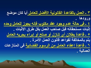‫3 ـ العمل بالقاعدة القانونٌة األفضل للعامل أٌا كان موضع‬
                                               ‫ورودها .‬
‫4 ـ فى حالة عدم وجود عقد مكتوب فإنه ٌجوز للعامل وحده‬
      ‫إثبات مستحقاته قبل صاحب العمل بكل طرق االثبات .‬
  ‫5 ـ قاعدة بطالن أي تنازل أو صلح أو إبراء ٌجرٌه العامل‬
                 ‫ٌتم بالمخالفة لقواعد قانون العمل األمرة .‬
‫6 ـ قاعدة إعفاء العامل من الرسوم القضابٌة فى المنازعات‬
                                                 ‫العمالٌة .‬
 
