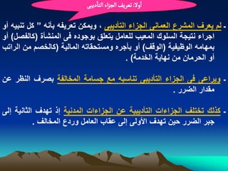 ‫اول: ثػرِف الرزاء الجادِبَ‬

‫ـ لم ٌعرؾ المشرع العمانى الجزاء التأدٌبى ، وٌمكن تعرٌفه بأنه ” كل تنبٌه أو‬
‫اجراء نتٌجة السلوك المعٌب للعامل ٌتعلق بوجوده فى المنشأة (كالفصل) أو‬
‫بمهامه الوظٌفٌة (الوقؾ) أو بأجره ومستحقاته المالٌة (كالخصم من الراتب‬
                                          ‫أو الحرمان من نهاٌة الخدمة) .‬

‫ـ وٌراعى فى الجزاء التأدٌبى تناسبه مع جسامة المخالفة بصرؾ النظر عن‬
                                                  ‫مقدار الضرر .‬

‫ـ كذلك تختلؾ الجزاءات التأدٌبٌة عن الجزاءات المدنٌة إذ تهدؾ الثانٌة إلى‬
           ‫جبر الضرر حٌن تهدؾ األولى إلى عقاب العامل وردع المخالؾ .‬
 