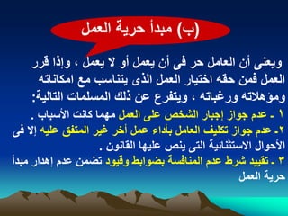 ‫(ب) مبدأ حرٌة العمل‬
    ‫وٌعنى أن العامل حر فى أن ٌعمل أو ال ٌعمل ، وإذا قرر‬
      ‫العمل فمن حقه اختٌار العمل الذى ٌتناسب مع امكاناته‬
    ‫ومؤهالته ورؼباته ، وٌتفرع عن ذلك المسلمات التالٌة:‬
    ‫1 ـ عدم جواز إجبار الشخص على العمل مهما كانت األسباب .‬
‫2ـ عدم جواز تكلٌؾ العامل بأداء عمل أخر ؼٌر المتفق علٌه إال فى‬
                    ‫األحوال االستثنابٌة التى ٌنص علٌها القانون .‬
‫3 ـ تقٌٌد شرط عدم المنافسة بضوابط وقٌود تضمن عدم إهدار مبدأ‬
                                                     ‫حرٌة العمل‬
 