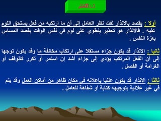 ‫1 - الهذار‬

‫أوال : ٌقصد باالنذار لفت نظر العامل إلى أن ما ارتكبه من فعل ٌستحق اللوم‬
‫علٌه . فاالنذار هو تحذٌر ٌنطوي على لوم فً نفس الوقت بقصد المساس‬
                                                           ‫بعزة النفس .‬

‫ثانٌا : االنذار قد ٌكون جزاء مستقال على ارتكاب مخالفة ما وقد ٌكون توجها‬
‫إلى أن الفعل المرتكب ٌؤدي إلى جزاء أشد إن استمر أو تكرر كالوقؾ أو‬
                                                   ‫الؽرامة أو الفصل .‬

 ‫ثالثا : االنذار قد ٌكون علنٌا بإعالنه فً مكان ظاهر من أماكن العمل وقد ٌتم‬
                           ‫فً ؼٌر عالنٌة بتوجٌهه كتابة أو شفاهة للعامل .‬
 