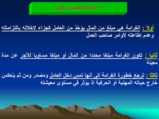 ‫2 – الغرامة او الخطم من الراثب‬


‫أوال : الؽرامة هً مبلػ من المال ٌؤخذ من العامل كجزاء الخالله بالتزاماته‬
                                        ‫وعدم إطاعته ألوامر صاحب العمل‬


‫ثانٌا : تكون الؽرامة مبلؽا محددا من المال أو مبلؽا مساوٌا لألجر عن مدة‬
                                                                ‫معٌنة‬

‫ثالثا : ترجع خطورة الؽرامة إلى أنها تمس دخل العامل ومصدر ومن ثم ٌنعكس‬
                ‫خارج حٌاته المهنٌة أو الحرفٌة إذ ٌؤثر فً مستوى معٌشته‬
 