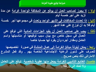‫عٍابػ ثٍلّع غكٍبة الغرامة‬

‫أوال : ال ٌجوز لصاحب العمل أن ٌوقع عن المخالفة الواحدة ؼرامة عن مدة‬
                                       ‫تزٌد على أجر خمسة أٌام‬
‫ثانٌا : إذا تعددت المخالفات فً الشهر الواحد وتعدت فً مجموعها أجر خمسة‬
                                   ‫أٌام فال بد أن توزع على عدة أشهر .‬
 ‫ثالثا : ٌجب على صاحب العمل أن ٌقٌد الجزاءات المادٌة التً توقع على‬
 ‫العمال فً سجل خاص مع بٌان سبب توقٌعها أو مناسبتها واسم‬
                     ‫العامل ومقدار أجره وأن ٌفرد لها حسابا خاصا‬
    ‫رابعا : ٌمكن أٌلولة مبالػ الؽرامة إلى عمال المنشأة فً صورة تخصٌصها‬
‫للصرؾ على شبون الرعاٌة االجتماعٌة الخاصة بهم . وقد فعل المشرع‬
                                         ‫االماراتى ذلك بنص صرٌح .‬
‫خامسا: الطابع التأدٌبً للؽرامة ٌجعل منها عقوبة شخصٌة توقع على العامل‬
                                         ‫وال تمتد إلى ورثته .‬
 