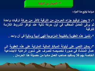 ‫3 - الصرمان من الجرلّة‬
                                                     ‫عٍابػ ثٍلّع ًذا الرزاء :‬

‫1ـ ال ٌجوز توقٌع جزاء الحرمان من الترقٌة ألكثر من حركة ترقٌات واحدة‬
‫ثم ٌرقى العامل المعاقب فً أول حركة تالٌة عند توافر الشروط الالزمة‬
                                                            ‫للترقٌة‬
   ‫2ـ تتمٌز هذه العقوبة بالطبٌعة المزدوجة فهً أدبٌة ومالٌة فً آن واحد .‬

‫3ـ ٌمكن النص على أٌلولة المبالػ المالٌة المترتبة على هذه العقوبة إلى‬
‫عمال المنشأة فً صورة تخصٌصه للصرؾ على شبون الرعاٌة االجتماعٌة‬
       ‫الخاصة بهم فال ٌستفٌد صاحب العمل مادٌا من حصٌلة هذا الحرمان .‬
 