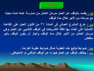 ‫4 - الٍلف‬

 ‫اول : ٌقصد بالوقؾ عن العمل حرمان العامل من ممارسة عمله لمدة معٌنه‬
                                  ‫مع حرمانه من األجر خالل مدة الوقؾ‬
‫خاهّا : خرج المشرع العمانى فى المادة 13 من قانون العمل على القاعدة‬
‫األصلٌة التى أخذت بها كافة التشرٌعات فً الوقؾ التأدٌبً عن العمل وهً‬
‫حرمان العامل من األجر خالل مدة الوقؾ وأجاز أن ٌكون الوقؾ بأجر‬
                                                            ‫مخفض‬

            ‫خالدا : ضوابط توقٌع هذه العقوبة تماثل ضوابط عقوبة الؽرامة .‬
    ‫رابػا : ٌختلؾ الوقؾ عن العمل كجزاء عن الوقؾ الوقابى أو االحتٌاطى .‬
 