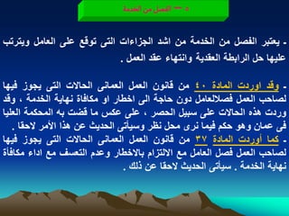 ‫5 – الفطو من الخدمة‬


‫ـ ٌعتبر الفصل من الخدمة من اشد الجزاءات التى توقع على العامل وٌترتب‬
                            ‫علٌها حل الرابطة العقدٌة وانتهاء عقد العمل .‬

‫ـ وقد اوردت المادة 04 من قانون العمل العمانى الحاالت التى ٌجوز فٌها‬
‫لصاحب العمل فصاللعامل دون حاجة الى اخطار او مكافاة نهاٌة الخدمة ، وقد‬
‫وردت هذه الحاالت على سبٌل الحصر ، على عكس ما قضت به المحكمة العلٌا‬
   ‫فى عمان وهو حكم فٌما نرى محل نظر وسٌأتى الحدٌث عن هذا األمر الحقا .‬
‫ـ كما أوردت المادة 73 من قانون العمل العمانى الحاالت التى ٌجوز فٌها‬
‫لصاحب العمل فصل العامل مع االلتزام باالخطار وعدم التعسؾ مع اداء مكافأة‬
                                ‫نهاٌة الخدمة . سٌأتى الحدٌث الحقا عن ذلك .‬
 