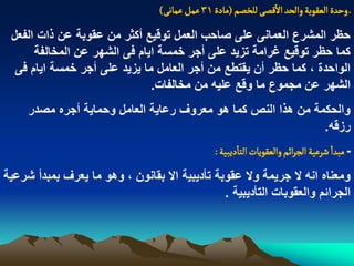 ‫ـ وشدة الػكٍبة والصد اللطَ للخطم (مادة 13 غمو غماهَ)‬
 ‫حظر المشرع العمانى على صاحب العمل توقٌع أكثر من عقوبة عن ذات الفعل‬
      ‫كما حظر توقٌع ؼرامة تزٌد على أجر خمسة اٌام فى الشهر عن المخالفة‬
  ‫الواحدة ، كما حظر أن ٌقتطع من أجر العامل ما ٌزٌد على أجر خمسة اٌام فى‬
                              ‫الشهر عن مجموع ما وقع علٌه من مخالفات.‬
     ‫والحكمة من هذا النص كما هو معروؾ رعاٌة العامل وحماٌة أجره مصدر‬
                                                              ‫رزقه.‬
                                                 ‫ـ مبدا شرغّة الررائم والػكٍِات الجادِبّة :‬
‫ومعناه انه ال جرٌمة وال عقوبة تأدٌبٌة اال بقانون ، وهو ما ٌعرؾ بمبدأ شرعٌة‬
                                               ‫الجرابم والعقوبات التأدٌبٌة .‬
 