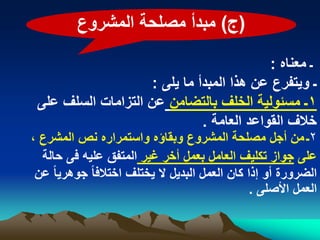 ‫(ج) مبدأ مصلحة المشروع‬

                                            ‫ـ معناه :‬
                     ‫ـ وٌتفرع عن هذا المبدأ ما ٌلى :‬
 ‫1ـ مسبولٌة الخلؾ بالتضامن عن التزامات السلؾ على‬
                               ‫خالؾ القواعد العامة .‬
‫2ـ من أجل مصلحة المشروع وبقاؤه واستمراره نص المشرع ،‬
  ‫على جواز تكلٌؾ العامل بعمل أخر ؼٌر المتفق علٌه فى حالة‬
 ‫الضرورة أو إذا كان العمل البدٌل ال ٌختلؾ اختالفا ً جوهرٌا ً عن‬
                                                  ‫العمل األصلى .‬
 