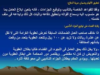 ‫ثصكّق الثٌام وعمان شرِة الدفاع:‬
 ‫وفقا للقواعد الخاصة بالتأدٌب وتوقٌع الجزاءات ، فانه ٌتعٌن ابالغ العامل بما‬
‫هو منسوب الٌه وسماع أقواله وتحقٌق دفاعه واثبات كل ذلك واٌداعه فى ملؾ‬
                                                                   ‫خدمته .‬
                                               ‫رلابة الكغاء غلَ ثٍلّع الرزاء الجادِبَ:‬
  ‫اذا خالؾ صاحب العمل الضمانات السابقة تعرض لعقوبة الؽرامة التى ال تقل‬
    ‫عن عشرة رٌاالت وال تزٌد عن 001 لاير وتتعدد العقوبة بتعدد من وقعت‬
                                                        ‫بشأنهم المخالفة .‬
       ‫ـ وال ٌخل ذلك بحق العامل فى اللجوء إلى القضاء طالبا بطالن العقوبة‬
‫والتعوٌض ان كان له مقتضى . وٌقتصر دور المحكمة على ابطال العقوبة دون‬
        ‫تعدٌلها . وٌؤدى الحكم ببطالن الجزاء التـأدٌبى الى محو كافة أثاره .‬
 