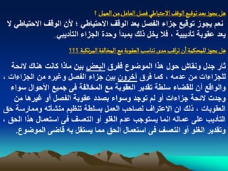 ‫ًو ِرٍز بػد ثٍلّع الٍلف الشجّاؼُ فطو الػامو من الػمو ؟‬
 ‫نعم ٌجوز توقٌع جزاء الفصل بعد الوقؾ االحتٌاطً ؛ ألن الوقؾ االحتٌاطً ال‬
                ‫ٌعد عقوبة تأدٌبٌة ، فال ٌخل ذلك بمبدأ وحدة الجزاء التأدٌبً .‬


                        ‫ًو ِرٍز للمصنمة ان ثرالب مدى ثواصب الػكٍبة مع المخالفة المرثنبة ؟؟؟‬
   ‫ثار جدل ونقاش حول هذا الموضوع ففرق البعض بٌن ماذا كانت هناك البحة‬
‫للجزاءات من عدمه ، كما فرق آخرون بٌن جزاء الفصل وؼٌره من الجزاءات ،‬
  ‫والواقع أن للقضاء سلطة تقدٌر العقوبة مع المخالفة فى جمٌع األحوال سواء‬
    ‫وجدت البحة جزاءات أو لم توجد وسواء بصدد عقوبة الفصل أو ؼٌرها من‬
‫العقوبات ، ذلك ان االعتراؾ لصاحب العمل بسلطة تنظٌم منشأته وممارسة حق‬
‫التأدٌب على عماله انما ٌستوجب عدم الؽلو أو التعسؾ فى استعمال هذا الحق ،‬
    ‫وتقدٌر الؽلو أو التعسؾ فى استعمال الحق مما ٌستقل به قاضى الموضوع.‬
 