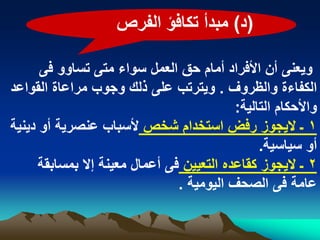 ‫(د) مبدأ تكافؤ الفرص‬

      ‫وٌعنى أن األفراد أمام حق العمل سواء متى تساوو فى‬
‫الكفاءة والظروؾ . وٌترتب على ذلك وجوب مراعاة القواعد‬
                                           ‫واألحكام التالٌة:‬
‫1 ـ الٌجوز رفض استخدام شخص ألسباب عنصرٌة أو دٌنٌة‬
                                                ‫أو سٌاسٌة.‬
      ‫2 ـ الٌجوز كقاعده التعٌٌن فى أعمال معٌنة إال بمسابقة‬
                                ‫عامة فى الصحؾ الٌومٌة .‬
 