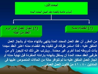 ‫المبصح الول :‬
                      ‫اصباب خاضة باهكغاء غكد الػمو المصدد المدة‬



  ‫(2) انجاز العمل الذى ابرم‬                                       ‫(1) انقضاء مدته‬
        ‫العقد من أجله‬

    ‫من المقرر أن عقد العمل المحدد المدة ٌنتهى بانتهاء مدته أو بانجاز العمل‬
‫المتفق علٌه ، فاذا استمر طرفاه فى تنفٌذه بعد انقضاء مدته اعتبر العقد مجددا‬
  ‫بذات شروطه لمدة أخرى ؼٌر محددة . وٌترتب على ذلك انه الٌجوز ألى من‬
 ‫طرفٌى العقد محدد المدة أن ٌستقل بانهابه بارادته المنفردة قبل نهاٌة مدته أو‬
  ‫انجاز العمل المتفق علٌه ما لم تتوافر حالة من الحاالت المنصوص علٌها فى‬
                                ‫المادتٌن 04 ، 14 من قانون العمل العمانى .‬
 